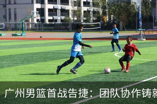 广州男篮首战告捷：团队协作铸就胜利辉煌